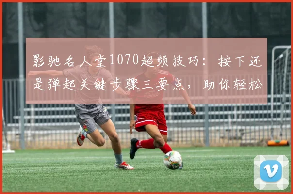 影驰名人堂1070超频技巧：按下还是弹起关键步骤三要点，助你轻松超频成功