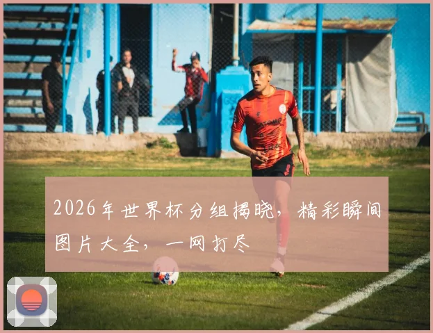 2026年世界杯分组揭晓，精彩瞬间图片大全，一网打尽
