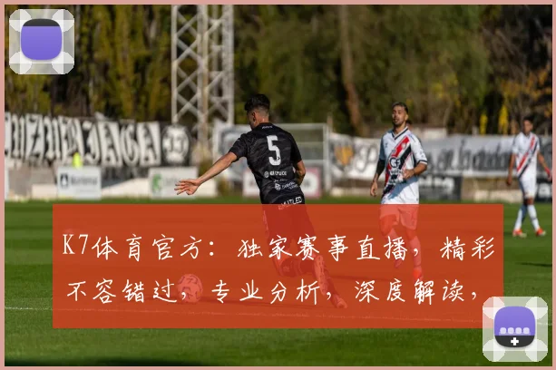K7体育官方：独家赛事直播，精彩不容错过，专业分析，深度解读，尽在K7体育