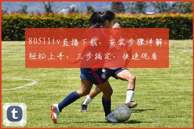 80511tv直播下载，安装步骤详解，轻松上手，三步搞定，快速观看